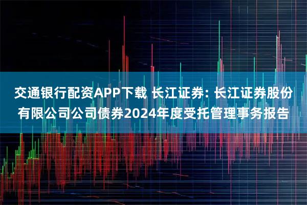 交通银行配资APP下载 长江证券: 长江证券股份有限公司公司债券2024年度受托管理事务报告