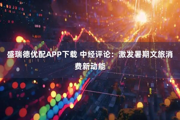 盛瑞德优配APP下载 中经评论：激发暑期文旅消费新动能