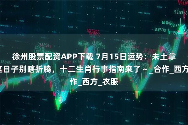 徐州股票配资APP下载 7月15日运势：未土掌权！这日子别瞎折腾，十二生肖行事指南来了～_合作_西方_衣服