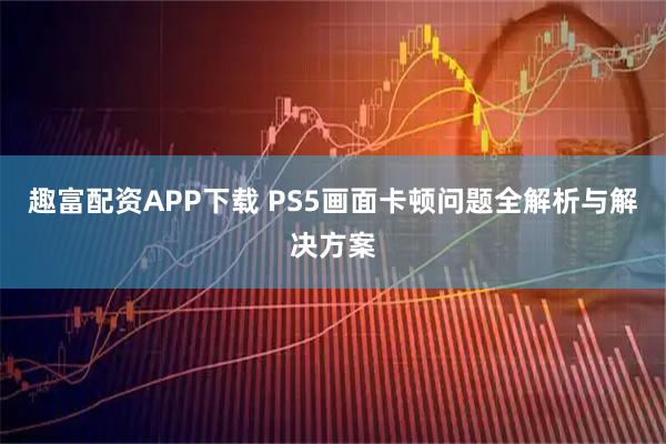 趣富配资APP下载 PS5画面卡顿问题全解析与解决方案
