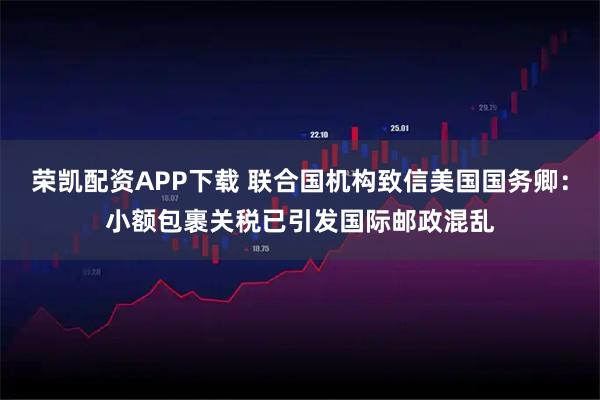 荣凯配资APP下载 联合国机构致信美国国务卿：小额包裹关税已引发国际邮政混乱