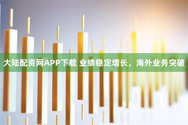大陆配资网APP下载 业绩稳定增长，海外业务突破