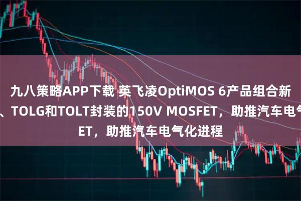 九八策略APP下载 英飞凌OptiMOS 6产品组合新增TOLL、TOLG和TOLT封装的150V MOSFET，助推汽车电气化进程